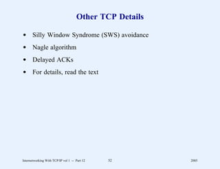 Other TCP Details

d Silly Window Syndrome (SWS) avoidance
d Nagle algorithm
d Delayed ACKs
d For details, read the text




Internetworking With TCP/IP vol 1 -- Part 12   52        2005
 