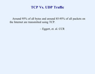TCP Vs. UDP Trafﬁc


  Around 95% of all bytes and around 85-95% of all packets on
the Internet are transmitted using TCP.

                        – Eggert, et. al. CCR
 