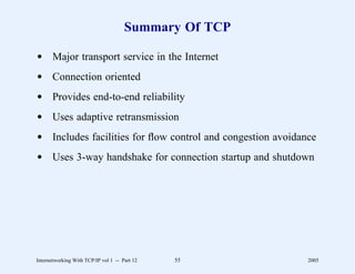 Summary Of TCP

d Major transport service in the Internet
d Connection oriented
d Provides end-to-end reliability
d Uses adaptive retransmission
d Includes facilities for ﬂow control and congestion avoidance
d Uses 3-way handshake for connection startup and shutdown




Internetworking With TCP/IP vol 1 -- Part 12   55           2005
 