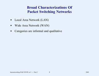 Broad Characterizations Of
                          Packet Switching Networks

d Local Area Network (LAN)
d Wide Area Network (WAN)
d Categories are informal and qualitative




Internetworking With TCP/IP vol 1 -- Part 2   8        2005
 