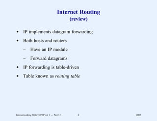 Internet Routing
                                               (review)

d IP implements datagram forwarding
d Both hosts and routers
       –      Have an IP module
       –      Forward datagrams
d IP forwarding is table-driven
d Table known as routing table




Internetworking With TCP/IP vol 1 -- Part 13      2        2005
 