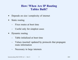 How / When Are IP Routing
                                 Tables Built?

d Depends on size / complexity of internet
d Static routing
       –      Fixes routes at boot time
       –      Useful only for simplest cases
d Dynamic routing
       –      Table initialized at boot time
       –      Values inserted / updated by protocols that propagate
              route information
       –      Necessary in large internets


Internetworking With TCP/IP vol 1 -- Part 13   3                      2005
 