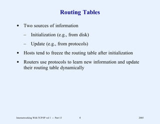 Routing Tables

d Two sources of information
       –      Initialization (e.g., from disk)
       –      Update (e.g., from protocols)
d Hosts tend to freeze the routing table after initialization
d Routers use protocols to learn new information and update
  their routing table dynamically




Internetworking With TCP/IP vol 1 -- Part 13    4               2005
 