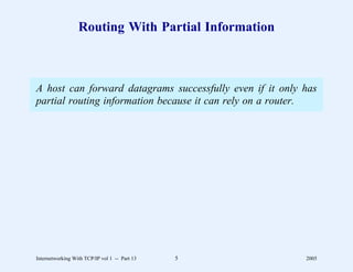 Routing With Partial Information



A host can forward datagrams successfully even if it only has
partial routing information because it can rely on a router.




Internetworking With TCP/IP vol 1 -- Part 13   5          2005
 
