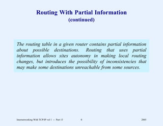 Routing With Partial Information
                                               (continued)



The routing table in a given router contains partial information
about possible destinations. Routing that uses partial
information allows sites autonomy in making local routing
changes, but introduces the possibility of inconsistencies that
may make some destinations unreachable from some sources.




Internetworking With TCP/IP vol 1 -- Part 13        6        2005
 