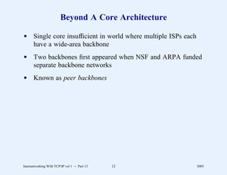 Beyond A Core Architecture

d Single core insufﬁcient in world where multiple ISPs each
  have a wide-area backbone
d Two backbones ﬁrst appeared when NSF and ARPA funded
  separate backbone networks
d Known as peer backbones




Internetworking With TCP/IP vol 1 -- Part 13   12             2005
 