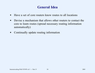 General Idea

d Have a set of core routers know routes to all locations
d Devise a mechanism that allows other routers to contact the
  core to learn routes (spread necessary routing information
  automatically)
d Continually update routing information




Internetworking With TCP/IP vol 1 -- Part 13        16        2005
 