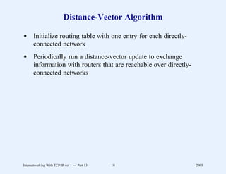 Distance-Vector Algorithm

d Initialize routing table with one entry for each directly-
  connected network
d Periodically run a distance-vector update to exchange
  information with routers that are reachable over directly-
  connected networks




Internetworking With TCP/IP vol 1 -- Part 13   18              2005
 