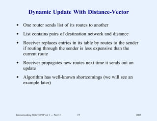Dynamic Update With Distance-Vector

d One router sends list of its routes to another
d List contains pairs of destination network and distance
d Receiver replaces entries in its table by routes to the sender
  if routing through the sender is less expensive than the
  current route
d Receiver propagates new routes next time it sends out an
  update
d Algorithm has well-known shortcomings (we will see an
  example later)




Internetworking With TCP/IP vol 1 -- Part 13   19             2005
 