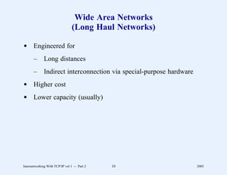 Wide Area Networks
                                 (Long Haul Networks)

d Engineered for
       –      Long distances
       –      Indirect interconnection via special-purpose hardware
d Higher cost
d Lower capacity (usually)




Internetworking With TCP/IP vol 1 -- Part 2   10                      2005
 