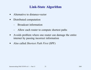 Link-State Algorithm

d Alternative to distance-vector
d Distributed computation
       –      Broadcast information
       –      Allow each router to compute shortest paths
d Avoids problem where one router can damage the entire
  internet by passing incorrect information
d Also called Shortest Path First (SPF)




Internetworking With TCP/IP vol 1 -- Part 13   21           2005
 
