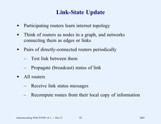 Link-State Update

d Participating routers learn internet topology
d Think of routers as nodes in a graph, and networks
  connecting them as edges or links
d Pairs of directly-connected routers periodically
       –      Test link between them
       –      Propagate (broadcast) status of link
d All routers
       –      Receive link status messages
       –      Recompute routes from their local copy of information



Internetworking With TCP/IP vol 1 -- Part 13   22                 2005
 