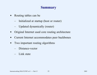 Summary

d Routing tables can be
       –      Initialized at startup (host or router)
       –      Updated dynamically (router)
d Original Internet used core routing architecture
d Current Internet accommodates peer backbones
d Two important routing algorithms
       –      Distance-vector
       –      Link state




Internetworking With TCP/IP vol 1 -- Part 13      23     2005
 