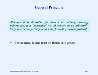 General Principle


Although it is desirable for routers to exchange routing
information, it is impractical for all routers in an arbitrarily
large internet to participate in a single routing update protocol.



d Consequence: routers must be divided into groups




Internetworking With TCP/IP vol 1 -- Part 14   2               2005
 