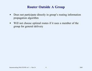 Router Outside A Group

d Does not participate directly in group’s routing information
  propagation algorithm
d Will not choose optimal routes if it uses a member of the
  group for general delivery




Internetworking With TCP/IP vol 1 -- Part 14   4              2005
 