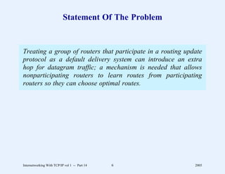 Statement Of The Problem


Treating a group of routers that participate       in a routing update
protocol as a default delivery system can          introduce an extra
hop for datagram traffic; a mechanism is           needed that allows
nonparticipating routers to learn routes            from participating
routers so they can choose optimal routes.




Internetworking With TCP/IP vol 1 -- Part 14   6                   2005
 