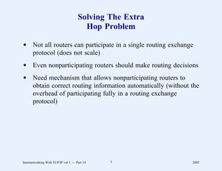 Solving The Extra
                                        Hop Problem

d Not all routers can participate in a single routing exchange
  protocol (does not scale)
d Even nonparticipating routers should make routing decisions
d Need mechanism that allows nonparticipating routers to
  obtain correct routing information automatically (without the
  overhead of participating fully in a routing exchange
  protocol)




Internetworking With TCP/IP vol 1 -- Part 14   7             2005
 