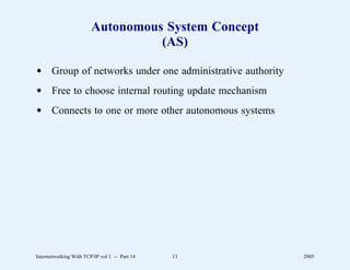 Autonomous System Concept
                                  (AS)

d Group of networks under one administrative authority
d Free to choose internal routing update mechanism
d Connects to one or more other autonomous systems




Internetworking With TCP/IP vol 1 -- Part 14   11        2005
 