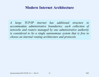 Modern Internet Architecture


A large TCP/IP internet has additional structure to
accommodate administrative boundaries: each collection of
networks and routers managed by one administrative authority
is considered to be a single autonomous system that is free to
choose an internal routing architecture and protocols.




Internetworking With TCP/IP vol 1 -- Part 14   12          2005
 