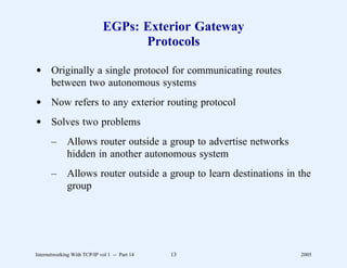 EGPs: Exterior Gateway
                                    Protocols

d Originally a single protocol for communicating routes
  between two autonomous systems
d Now refers to any exterior routing protocol
d Solves two problems
       –      Allows router outside a group to advertise networks
              hidden in another autonomous system
       –      Allows router outside a group to learn destinations in the
              group




Internetworking With TCP/IP vol 1 -- Part 14   13                    2005
 