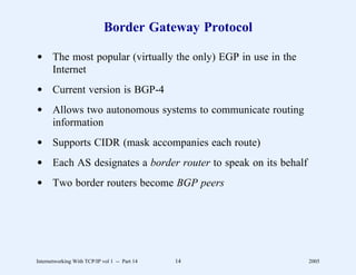 Border Gateway Protocol

d The most popular (virtually the only) EGP in use in the
  Internet
d Current version is BGP-4
d Allows two autonomous systems to communicate routing
  information
d Supports CIDR (mask accompanies each route)
d Each AS designates a border router to speak on its behalf
d Two border routers become BGP peers




Internetworking With TCP/IP vol 1 -- Part 14   14             2005
 