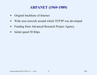 ARPANET (1969-1989)

d Original backbone of Internet
d Wide area network around which TCP/IP was developed
d Funding from Advanced Research Project Agency
d Initial speed 50 Kbps




Internetworking With TCP/IP vol 1 -- Part 2   12        2005
 