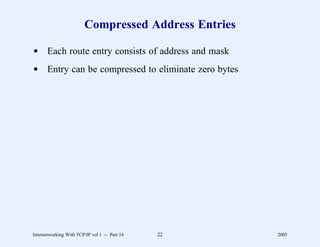 Compressed Address Entries

d Each route entry consists of address and mask
d Entry can be compressed to eliminate zero bytes




Internetworking With TCP/IP vol 1 -- Part 14   22    2005
 
