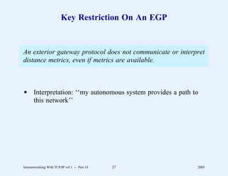 Key Restriction On An EGP


An exterior gateway protocol does not communicate or interpret
distance metrics, even if metrics are available.



d Interpretation: ‘‘my autonomous system provides a path to
  this network’’




Internetworking With TCP/IP vol 1 -- Part 14   27          2005
 