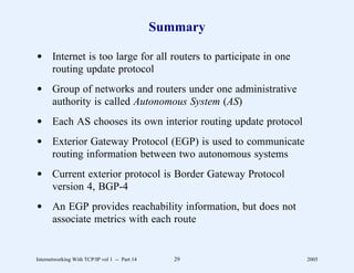 Summary

d Internet is too large for all routers to participate in one
  routing update protocol
d Group of networks and routers under one administrative
  authority is called Autonomous System (AS)
d Each AS chooses its own interior routing update protocol
d Exterior Gateway Protocol (EGP) is used to communicate
  routing information between two autonomous systems
d Current exterior protocol is Border Gateway Protocol
  version 4, BGP-4
d An EGP provides reachability information, but does not
  associate metrics with each route


Internetworking With TCP/IP vol 1 -- Part 14      29            2005
 