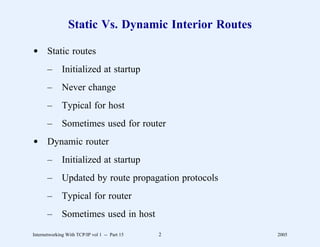 Static Vs. Dynamic Interior Routes

d Static routes
       –      Initialized at startup
       –      Never change
       –      Typical for host
       –      Sometimes used for router
d Dynamic router
       –      Initialized at startup
       –      Updated by route propagation protocols
       –      Typical for router
       –      Sometimes used in host
Internetworking With TCP/IP vol 1 -- Part 15   2       2005
 