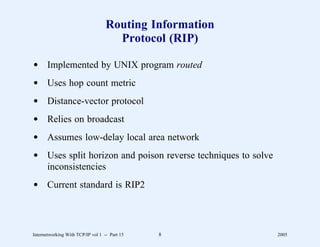 Routing Information
                                     Protocol (RIP)

d Implemented by UNIX program routed
d Uses hop count metric
d Distance-vector protocol
d Relies on broadcast
d Assumes low-delay local area network
d Uses split horizon and poison reverse techniques to solve
  inconsistencies
d Current standard is RIP2




Internetworking With TCP/IP vol 1 -- Part 15   8              2005
 