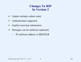Changes To RIP
                                         In Version 2

d Update includes subnet mask
d Authentication supported
d Explicit next-hop information
d Messages can be multicast (optional)
       –      IP multicast address is 224.0.0.9




Internetworking With TCP/IP vol 1 -- Part 15   14        2005
 