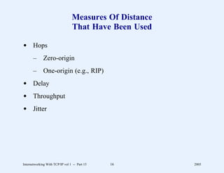 Measures Of Distance
                                 That Have Been Used

d Hops
       –      Zero-origin
       –      One-origin (e.g., RIP)
d Delay
d Throughput
d Jitter




Internetworking With TCP/IP vol 1 -- Part 15   16       2005
 