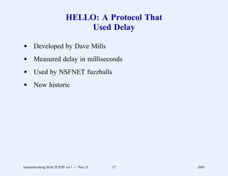 HELLO: A Protocol That
                                Used Delay

d Developed by Dave Mills
d Measured delay in milliseconds
d Used by NSFNET fuzzballs
d Now historic




Internetworking With TCP/IP vol 1 -- Part 15   17    2005
 