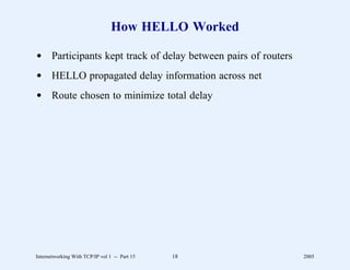 How HELLO Worked

d Participants kept track of delay between pairs of routers
d HELLO propagated delay information across net
d Route chosen to minimize total delay




Internetworking With TCP/IP vol 1 -- Part 15   18             2005
 