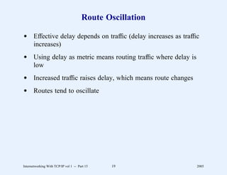 Route Oscillation

d Effective delay depends on trafﬁc (delay increases as trafﬁc
  increases)
d Using delay as metric means routing trafﬁc where delay is
  low
d Increased trafﬁc raises delay, which means route changes
d Routes tend to oscillate




Internetworking With TCP/IP vol 1 -- Part 15   19             2005
 