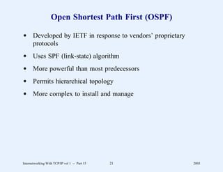 Open Shortest Path First (OSPF)

d Developed by IETF in response to vendors’ proprietary
  protocols
d Uses SPF (link-state) algorithm
d More powerful than most predecessors
d Permits hierarchical topology
d More complex to install and manage




Internetworking With TCP/IP vol 1 -- Part 15   21         2005
 