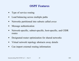 OSPF Features

d Type of service routing
d Load balancing across multiple paths
d Networks partitioned into subsets called areas
d Message authentication
d Network-speciﬁc, subnet-speciﬁc, host-speciﬁc, and CIDR
  routes
d Designated router optimization for shared networks
d Virtual network topology abstracts away details
d Can import external routing information



Internetworking With TCP/IP vol 1 -- Part 15    22          2005
 
