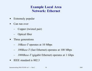 Example Local Area
                                    Network: Ethernet

d Extremely popular
d Can run over
       –      Copper (twisted pair)
       –      Optical ﬁber
d Three generations
       –      10Base-T operates at 10 Mbps
       –      100Base-T (fast Ethernet) operates at 100 Mbps
       –      1000Base-T (gigabit Ethernet) operates at 1 Gbps
d IEEE standard is 802.3

Internetworking With TCP/IP vol 1 -- Part 2   16                 2005
 