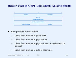 Header Used In OSPF Link Status Advertisements

             0                                           16                       31

                                LINK AGE                              LINK TYPE

                                                      LINK ID

                                                ADVERTISING ROUTER

                                               LINK SEQUENCE NUMBER

                            LINK CHECKSUM                             LENGTH




d Four possible formats follow
       –      Links from a router to given area
       –      Links from a router to physical net
       –      Links from a router to physical nets of a subnetted IP
              network
       –      Links from a router to nets at other sites

Internetworking With TCP/IP vol 1 -- Part 15            30                             2005
 