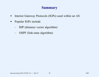 Summary

d Interior Gateway Protocols (IGPs) used within an AS
d Popular IGPs include
       –      RIP (distance vector algorithm)
       –      OSPF (link-state algorithm)




Internetworking With TCP/IP vol 1 -- Part 15      32     2005
 