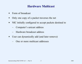 Hardware Multicast

d Form of broadcast
d Only one copy of a packet traverses the net
d NIC initially conﬁgured to accept packets destined to
       –      Computer’s unicast address
       –      Hardware broadcast address
d User can dynamically add (and later remove)
       –      One or more multicast addresses




Internetworking With TCP/IP vol 1 -- Part 16   2          2005
 