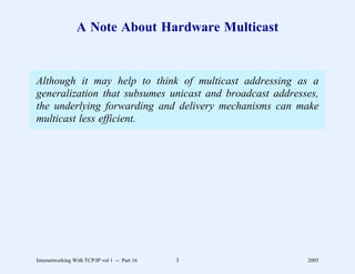 A Note About Hardware Multicast


Although it may help to think of multicast addressing as a
generalization that subsumes unicast and broadcast addresses,
the underlying forwarding and delivery mechanisms can make
multicast less efficient.




Internetworking With TCP/IP vol 1 -- Part 16   3          2005
 