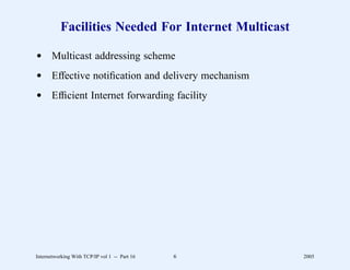 Facilities Needed For Internet Multicast

d Multicast addressing scheme
d Effective notiﬁcation and delivery mechanism
d Efﬁcient Internet forwarding facility




Internetworking With TCP/IP vol 1 -- Part 16   6     2005
 