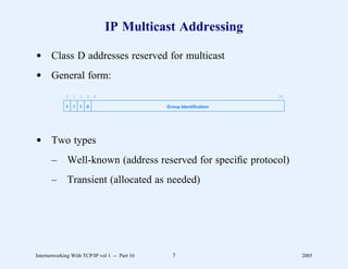 IP Multicast Addressing

d Class D addresses reserved for multicast
d General form:
             0 1 2 3 4                                                31

             1   1   1   0                     Group Identification




d Two types
       –      Well-known (address reserved for speciﬁc protocol)
       –      Transient (allocated as needed)




Internetworking With TCP/IP vol 1 -- Part 16     7                         2005
 