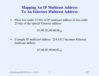 Mapping An IP Multicast Address
                 To An Ethernet Multicast Address

d Place low-order 23 bits of IP multicast address in low-order
  23 bits of the special Ethernet address:

                                          01.00.5E.00.00.0016


d Example IP multicast address 224.0.0.2 becomes Ethernet
  multicast address

                                          01.00.5E.00.00.0216




Internetworking With TCP/IP vol 1 -- Part 16      11            2005
 