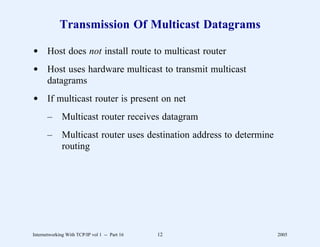 Transmission Of Multicast Datagrams

d Host does not install route to multicast router
d Host uses hardware multicast to transmit multicast
  datagrams
d If multicast router is present on net
       –      Multicast router receives datagram
       –      Multicast router uses destination address to determine
              routing




Internetworking With TCP/IP vol 1 -- Part 16   12                      2005
 
