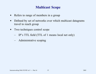 Multicast Scope

d Refers to range of members in a group
d Deﬁned by set of networks over which multicast datagrams
  travel to reach group
d Two techniques control scope
       –      IP’s TTL ﬁeld (TTL of 1 means local net only)
       –      Administrative scoping




Internetworking With TCP/IP vol 1 -- Part 16    13            2005
 