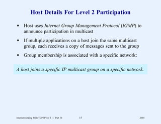 Host Details For Level 2 Participation

d Host uses Internet Group Management Protocol (IGMP) to
  announce participation in multicast
d If multiple applications on a host join the same multicast
  group, each receives a copy of messages sent to the group
d Group membership is associated with a speciﬁc network:

A host joins a specific IP multicast group on a specific network.




Internetworking With TCP/IP vol 1 -- Part 16   15              2005
 