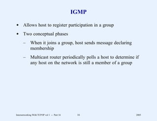 IGMP

d Allows host to register participation in a group
d Two conceptual phases
       –      When it joins a group, host sends message declaring
              membership
       –      Multicast router periodically polls a host to determine if
              any host on the network is still a member of a group




Internetworking With TCP/IP vol 1 -- Part 16    16                    2005
 